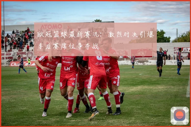欧冠篮球最新赛况：激烈对决引爆季后赛席位争夺战