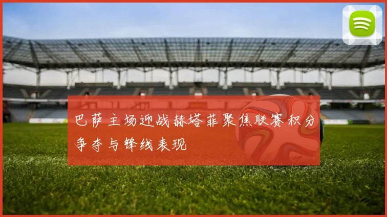 巴萨主场迎战赫塔菲聚焦联赛积分争夺与锋线表现