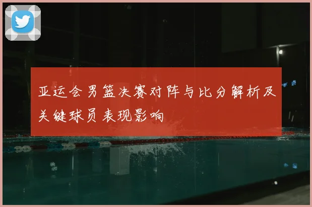 亚运会男篮决赛对阵与比分解析及关键球员表现影响