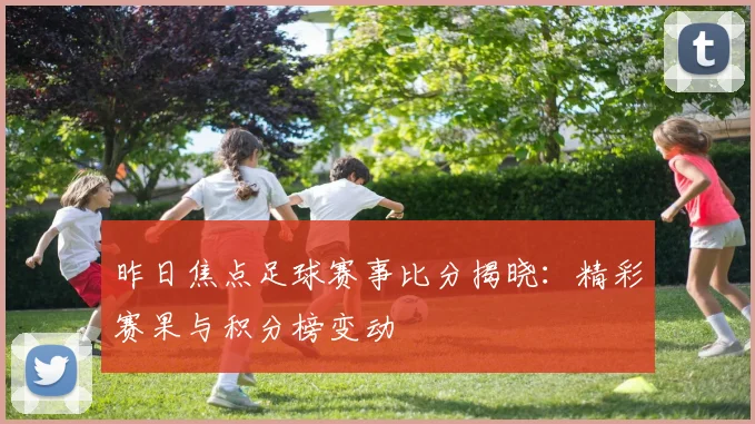 昨日焦点足球赛事比分揭晓：精彩赛果与积分榜变动