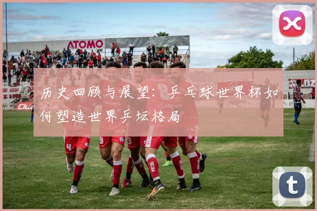 历史回顾与展望：乒乓球世界杯如何塑造世界乒坛格局